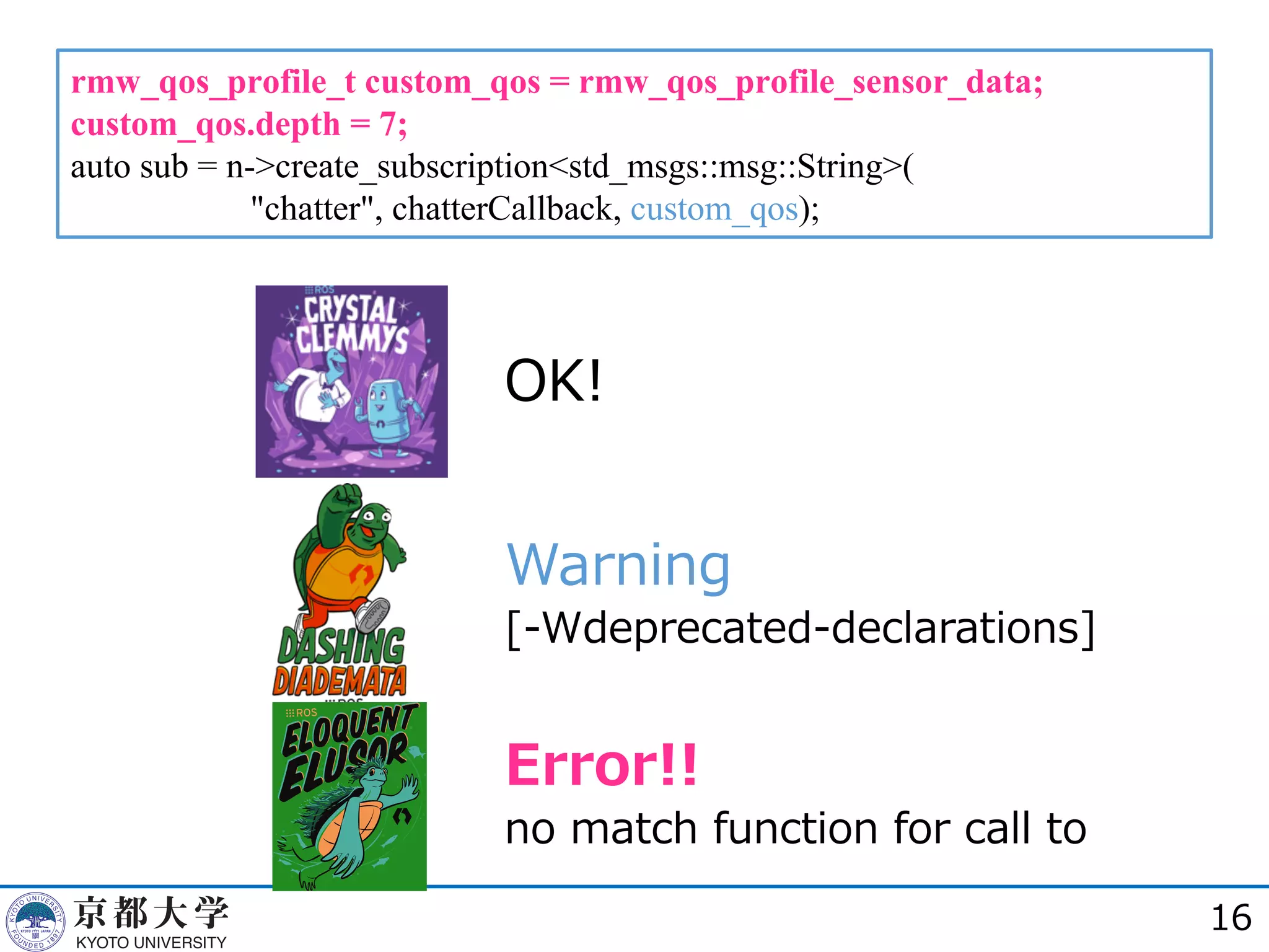 rmw_qos_profile_t custom_qos = rmw_qos_profile_sensor_data;
custom_qos.depth = 7;
auto sub = n->create_subscription<std_msgs::msg::String>(
"chatter", chatterCallback, custom_qos);
16
OK!
Warning
[-Wdeprecated-declarations]
Error!!
no match function for call to
 