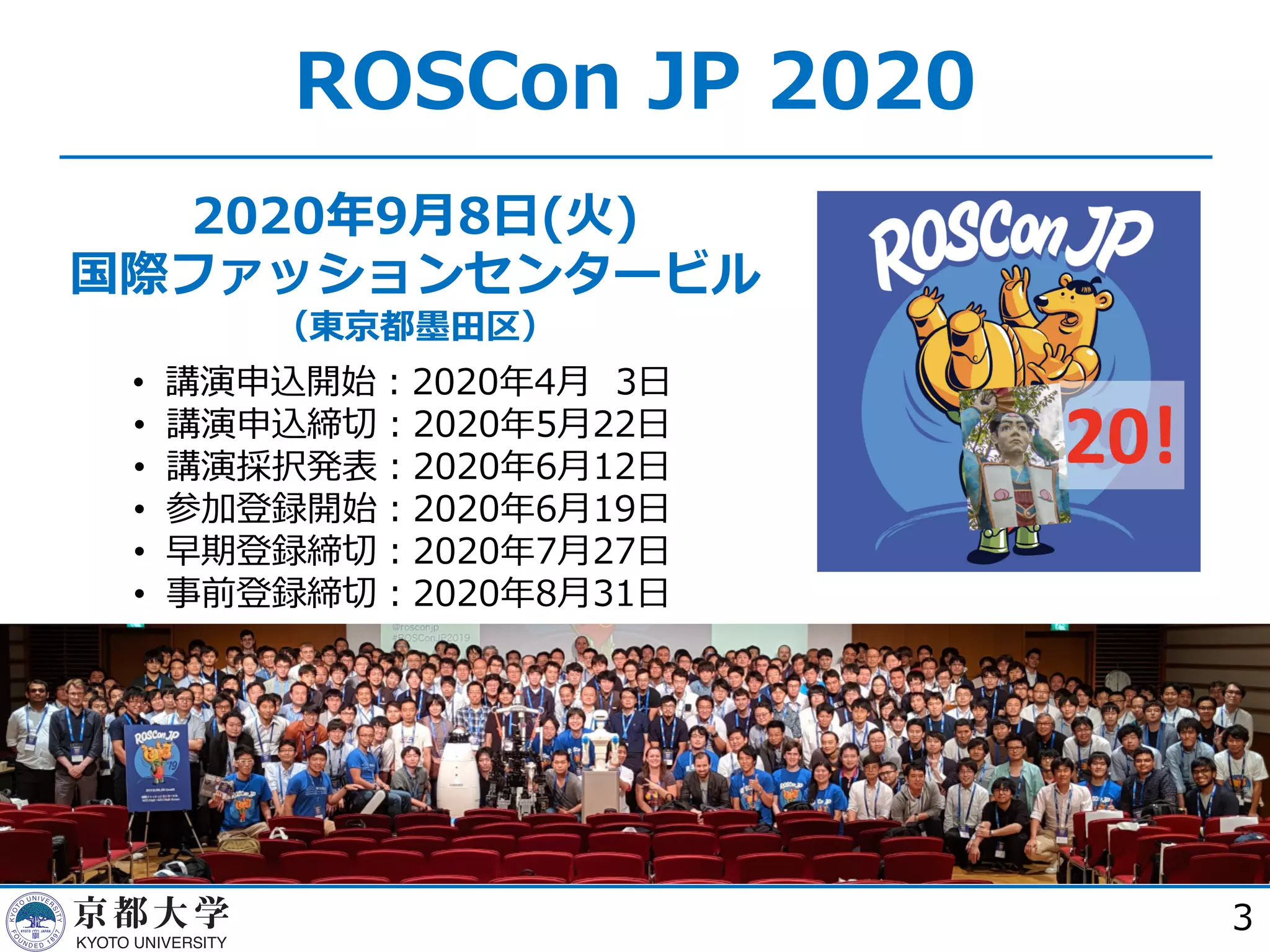 2020年9⽉8⽇(⽕)
国際ファッションセンタービル
（東京都墨⽥区）
3
ROSCon JP 2020
• 講演申込開始︓2020年4⽉ 3⽇
• 講演申込締切︓2020年5⽉22⽇
• 講演採択発表︓2020年6⽉12⽇
• 参加登録開始︓2020年6⽉19⽇
• 早期登録締切︓2020年7⽉27⽇
• 事前登録締切︓2020年8⽉31⽇
 