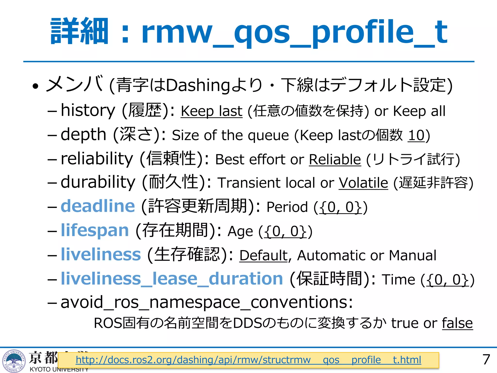 詳細︓rmw_qos_profile_t
• メンバ (⻘字はDashingより・下線はデフォルト設定)
­ history (履歴): Keep last (任意の値数を保持) or Keep all
­ depth (深さ): Size of the queue (Keep lastの個数 10)
­ reliability (信頼性): Best effort or Reliable (リトライ試⾏)
­ durability (耐久性): Transient local or Volatile (遅延⾮許容)
­ deadline (許容更新周期): Period ({0, 0})
­ lifespan (存在期間): Age ({0, 0})
­ liveliness (⽣存確認): Default, Automatic or Manual
­ liveliness_lease_duration (保証時間): Time ({0, 0})
­ avoid_ros_namespace_conventions:
ROS固有の名前空間をDDSのものに変換するか true or false
7http://docs.ros2.org/dashing/api/rmw/structrmw__qos__profile__t.html
 
