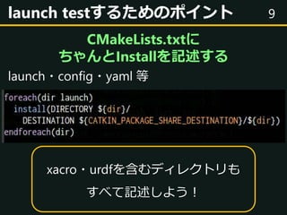 9launch testするためのポイント
CMakeLists.txtに
ちゃんとInstallを記述する
launch・config・yaml 等
xacro・urdfを含むディレクトリも
すべて記述しよう！
 