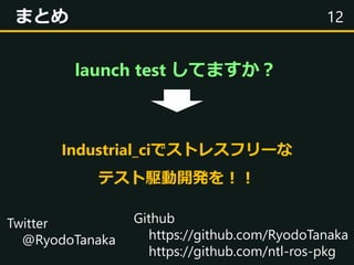 12まとめ
Twitter
@RyodoTanaka
Github
https://github.com/RyodoTanaka
https://github.com/ntl-ros-pkg
launch test してますか？
Industr...