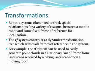 Transformations
 Robotic systems often need to track spatial
  relationships for a variety of reasons: between a mobile
  robot and some fixed frame of reference for
  localization.
 The tf system constructs a dynamic transformation
  tree which relates all frames of reference in the system.
 For example, the tf system can be used to easily
  generate point clouds in a stationary “map” frame from
  laser scans received by a tilting laser scanner on a
  moving robot
 