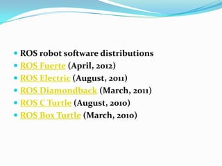  ROS robot software distributions
 ROS Fuerte (April, 2012)
 ROS Electric (August, 2011)
 ROS Diamondback (March, 2011)
 ROS C Turtle (August, 2010)
 ROS Box Turtle (March, 2010)
 