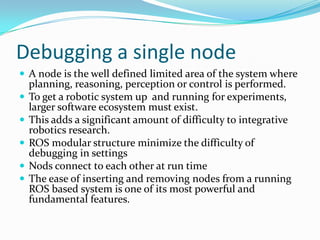 Debugging a single node
 A node is the well defined limited area of the system where
    planning, reasoning, perception or control is performed.
   To get a robotic system up and running for experiments,
    larger software ecosystem must exist.
   This adds a significant amount of difficulty to integrative
    robotics research.
   ROS modular structure minimize the difficulty of
    debugging in settings
   Nods connect to each other at run time
   The ease of inserting and removing nodes from a running
    ROS based system is one of its most powerful and
    fundamental features.
 