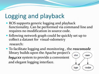 Logging and playback
 ROS supports generic logging and playback
  functionality. Can be performed via command line and
  requires no modification in source code.
 following network graph could be quickly set up to
  collect a dataset for visual-odometry
   research:
 To facilitate logging and monitoring , the rosconsole
  library builds upon the Apache project’s
  log4cxx system to provide a convenient
  and elegant logging interface.
 
