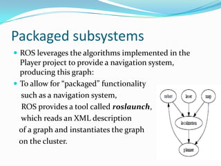 Packaged subsystems
 ROS leverages the algorithms implemented in the
  Player project to provide a navigation system,
  producing this graph:
 To allow for “packaged” functionality
  such as a navigation system,
   ROS provides a tool called roslaunch,
  which reads an XML description
  of a graph and instantiates the graph
  on the cluster.
 