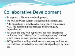 Collaborative Development
 To support collaborative development,
 the ROS software system is organized into packages.
 A ROS package is simply a directory which contains an
  XML file describing the package and stating any
  dependencies.
 For example, one ROS repository has root directories
  including “nav,” “vision,” and “motion planning,” each of
  which contains many packages as subdirectories.
 ROS provides a utility called rospack to query and inspect
  the code tree, search dependencies, find packages by name,
  etc
 
