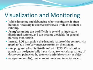 Visualization and Monitoring
 While designing and debugging robotics software, it often
    becomes necessary to observe some state while the system is
    running.
   Printf technique can be difficult to extend to large-scale
    distributed systems, and can become unwieldy for general-
    purpose monitoring.
   Instead, ROS can exploit the dynamic nature of the connectivity
    graph to “tap into” any message stream on the system.
   rviz program, which is distributed with ROS. Visualization
    panels can be dynamically instantiated to view a large variety of
    data types, point clouds, geometric primitives (such as object
   recognition results), render robot poses and trajectories, etc.
 