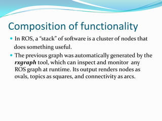 Composition of functionality
 In ROS, a “stack” of software is a cluster of nodes that
  does something useful.
 The previous graph was automatically generated by the
  rxgraph tool, which can inspect and monitor any
  ROS graph at runtime. Its output renders nodes as
  ovals, topics as squares, and connectivity as arcs.
 