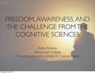 FREEDOM, AWARENESS, AND
       THE CHALLENGE FROM THE
          COGNITIVE SCIENCES
                                        Adina Roskies
                                     Dartmouth College
                         Princeton University Center for Human Values



Wednesday, May 9, 2012
 