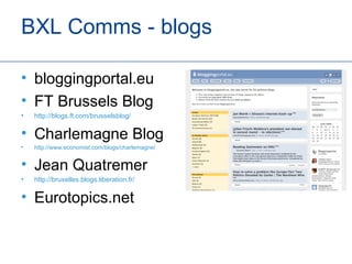 BXL Comms - blogs

• bloggingportal.eu
• FT Brussels Blog
•   http://blogs.ft.com/brusselsblog/

• Charlemagne Blog
•   http://www.economist.com/blogs/charlemagne/


• Jean Quatremer
•   http://bruxelles.blogs.liberation.fr/

• Eurotopics.net
 