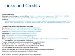 Links and Credits
Interesting articles
Blogging as a journalistic genre / Andrew Sullivan - http://www.theatlantic.com/magazine/archive/2008/11/why-i-blog/7060/
Vattenfall: from http://publicaffairs2point0.eu/2008/10/28/spring-comes-early-to-place-luxembourg-or/
Twitterwall
     http://www.pbs.org/mediashift/2011/04/european-council-changes-course-on-tweetwall-after-berlusconi-insults117.html
     http://eu.techcrunch.com/2010/12/17/eu-summit-twitter-wall-trial-goes-awry-as-berlusconi-bashers-flood-euco-stream/

Photo Credits - all Creative Commons Licensed
Tom Steinberg http://www.flickr.com/photos/mbiddulph/4020771892/
Facebook Like http://www.flickr.com/photos/sofiabudapest/5925462073/
Habermas http://www.flickr.com/photos/37925259@N00/5718599089/
Vienna Café http://www.flickr.com/photos/su-may/7103794911/
Shirky http://www.flickr.com/photos/poptech2006/2969510044/
Spliff http://www.flickr.com/photos/adamcohn/2787196217/
Belgian Security http://www.flickr.com/photos/skender/1361525212/ http://www.flickr.com/photos/skender/1361555878/
      http://www.flickr.com/photos/skender/1361450404/
People at laptops http://www.flickr.com/photos/daquellamanera/3347405355/
Silvio Berlusconi http://www.flickr.com/photos/elenatorre/3675597102/
Malmström http://www.flickr.com/photos/european_parliament/4287119537/
TGV http://www.flickr.com/photos/34147934@N07/4866055584/
Barroso http://www.flickr.com/photos/worldeconomicforum/3488886360/sizes/l/in/photostream
Bubble http://www.flickr.com/photos/stansich/134366701/sizes/l/

All other pictures either taken by the presenter, or used with permission
 