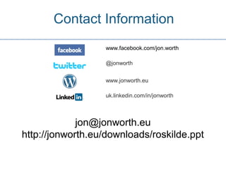 Contact Information
                  www.facebook.com/jon.worth

                  @jonworth


                  www.jonworth.eu

                  uk.linkedin.com/in/jonworth




             jon@jonworth.eu
http://jonworth.eu/downloads/roskilde.ppt
 