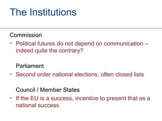 The Institutions

Commission
• Political futures do not depend on communication –
  indeed quite the contrary?

  Parliament
• Second order national elections, often closed lists

  Council / Member States
• If the EU is a success, incentive to present that as a
  national success
 