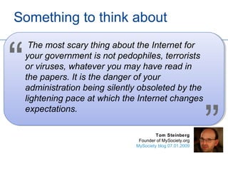 Something to think about
     The most scary thing about the Internet for


“   your government is not pedophiles, terrorists
    or viruses, whatever you may have read in
    the papers. It is the danger of your
    administration being silently obsoleted by the
    lightening pace at which the Internet changes



                                                            ”
    expectations.

                                         Tom Steinberg
                                 Founder of MySociety.org
                                MySociety blog 07.01.2009
 