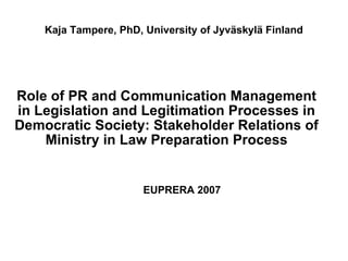 Kaja Tampere, PhD, University of Jyväskylä Finland Role of PR and Communication Management in Legislation and Legitimation Processes in Democratic Society: Stakeholder Relations of Ministry in Law Preparation Process EUPRERA 2007 