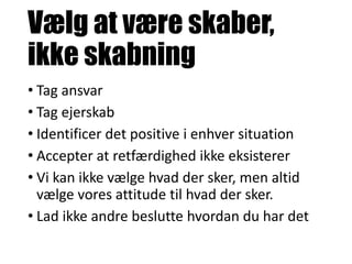 Vælg at være skaber,
ikke skabning
• Tag ansvar
• Tag ejerskab
• Identificer det positive i enhver situation
• Accepter at retfærdighed ikke eksisterer
• Vi kan ikke vælge hvad der sker, men altid
vælge vores attitude til hvad der sker.
• Lad ikke andre beslutte hvordan du har det
 