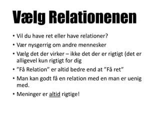 Vælg Relationenen
• Vil du have ret eller have relationer?
• Vær nysgerrig om andre mennesker
• Vælg det der virker – ikke det der er rigtigt (det er
alligevel kun rigtigt for dig
• ”Få Relation” er altid bedre end at ”Få ret”
• Man kan godt få en relation med en man er uenig
med.
• Meninger er altid rigtige!
 