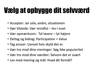 Vælg at opbygge dit selvværd
• Accepter: Jer selv, andre, situationen
• Vær tilstede: Vær mindful – lev i nuet
• Vær opmærksom: Tal lavere – lyt højere
• Deltag og bidrag: Participation = Value
• Tag ansvar: Uanset hvis skyld det er.
• Vær tro mod dine meninger: Søg ikke popularitet
• Vær tro mod dine værdier: Selvom det er svært
• Lev med mening og mål: Hvad dit formål?
 