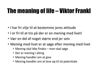 The meaning of life – Viktor Frankl
• I har fri vilje til at bestemme jeres attitude
• I er fri til at tro på der er en mening med livet!
• Vær en del af noget større end jer selv
• Mening med livet er at søge efter mening med livet
• Mening skal ikke findes – man skal søge
• Der er mening i alting
• Mening handler om at give
• Mening handler om at leve op til sit potentiale
 