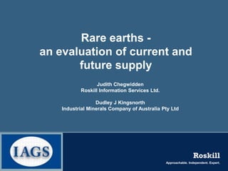 Rare earths -
an evaluation of current and
       future supply
                  Judith Chegwidden
           Roskill Information Services Ltd.

                  Dudley J Kingsnorth
    Industrial Minerals Company of Australia Pty Ltd




                                                                Roskill
                                               Approachable. Independent. Expert.
 