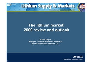 The lithium market:
    2009 review and outlook

                  Robert Baylis
      Manager – Industrial Minerals Research
        Roskill Information Services Ltd.




                                                                Roskill
                                               Approachable. Independent. Expert.
1
 