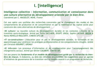 2
I. [intelligence]
Intelligence collective : information, communication et connaissance dans
une culture alternative du développement orientée par le bien être.
Coordonné par C. MASSELOT, MSHE, France
Cet axe opère une synthèse des recherches concernées par le changement des modes et des
comportements de production et de consommation et par la mobilisation du capital social pour
construire des voies alternatives de développement :
<IK culture> La nouvelle culture du développement durable et les contextes culturels de la
transition socio-écologique. Animé par Tullia SACCHERI, DISUFF, UNISA, Sophie LACOUR, DICEN &
Nanta NOVELLO-PAGLIANTI, CIMEOS-UFC-UB
<IT co-construction> L’éducation pour et par le développement durable, la formation et les
apprentissages pour améliorer les pratiques professionnelles et les comportements citoyens. Animé
par Christian BOURRET, UPEMLV
<IC info-com> Les processus d’information et de communication pour l’accompagnement des
changements sociaux. Animé par Olivier GALIBERT, CIMEOS-UB
Cet axe posera les fondements d’un modèle de développement guidé par la recherche du bien-
être de chacun. Il élaborera, au delà des réformes structurelles, des suggestions pour un agenda
d’initiatives de gouvernance de la transition vers ce modèle associé à un programme de recherche.
 
