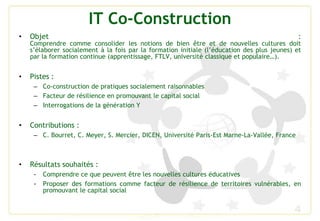 IT Co-Construction
4
• Objet :
Comprendre comme consolider les notions de bien être et de nouvelles cultures doit
s’élaborer socialement à la fois par la formation initiale (l’éducation des plus jeunes) et
par la formation continue (apprentissage, FTLV, université classique et populaire…).
• Pistes :
– Co-construction de pratiques socialement raisonnables
– Facteur de résilience en promouvant le capital social
– Interrogations de la génération Y
• Contributions :
– C. Bourret, C. Meyer, S. Mercier, DICEN, Université Paris-Est Marne-La-Vallée, France
• Résultats souhaités :
- Comprendre ce que peuvent être les nouvelles cultures éducatives
- Proposer des formations comme facteur de résilience de territoires vulnérables, en
promouvant le capital social
 