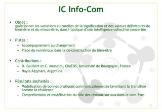 IC Info-Com
• Objet :
questionner les variations culturelles de la signification et des valeurs définitoires du
bien-être et du mieux-être, dans l’optique d’une intelligence collective concertée
• Pistes :
– Accompagnement au changement
– Place du numérique dans la co-construction du bien-être
• Contributions :
– O. Galibert et C. Masselot, CIMEOS, Université de Bourgogne, France
– Nayla Azzynari, Argentina
• Résultats souhaités :
– Modélisation de bonnes pratiques communicationnelles favorisant la transition
comme la résilience
– Compréhension et modélisation du rôle des réseaux sociaux dans le bien-être
5
 