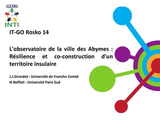 IT-GO Rosko 14
L'observatoire de la ville des Abymes :
Résilience et co-construction d'un
territoire insulaire
J.J.Girardot : Université de Franche Comté
H.Neffati : Université Paris Sud
 