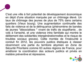 C'est une ville à fort potentiel de développement économique
en dépit d'une situation marquée par un chômage élevé. Un
taux de chômage des jeunes de plus de 75% dans certains
quartiers (Vieux bourg). Une augmentation continuelle des
faits de violence et de la délinquance (phénomène de bandes
de jeunes "désocialises " vivant de trafic de stupéfiants , de
vols à l'arraché, et une violence intra familiale qui montre le
délitement des solidarités intergénérationnelles et le risque de
troubles sociaux graves). Cette montée de l'insécurité à
conduit fin 2012, les pouvoirs publics étatiques à classer
récemment une partie du territoire abymien en Zone de
Sécurité Prioritaire comme 63 autres régions de France, pour
améliorer la coordination des acteurs publics et privés en
matière préventive et répressive.
 