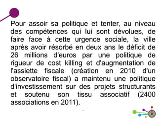 Pour assoir sa politique et tenter, au niveau
des compétences qui lui sont dévolues, de
faire face à cette urgence sociale, la ville
après avoir résorbé en deux ans le déficit de
26 millions d'euros par une politique de
rigueur de cost killing et d'augmentation de
l'assiette fiscale (création en 2010 d'un
observatoire fiscal) a maintenu une politique
d'investissement sur des projets structurants
et soutenu son tissu associatif (2400
associations en 2011).
.
 