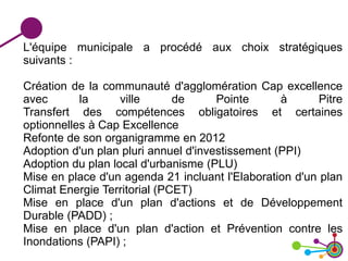 L'équipe municipale a procédé aux choix stratégiques
suivants :
Création de la communauté d'agglomération Cap excellence
avec la ville de Pointe à Pitre
Transfert des compétences obligatoires et certaines
optionnelles à Cap Excellence
Refonte de son organigramme en 2012
Adoption d'un plan pluri annuel d'investissement (PPI)
Adoption du plan local d'urbanisme (PLU)
Mise en place d'un agenda 21 incluant l'Elaboration d'un plan
Climat Energie Territorial (PCET)
Mise en place d'un plan d'actions et de Développement
Durable (PADD) ;
Mise en place d'un plan d'action et Prévention contre les
Inondations (PAPI) ;
 