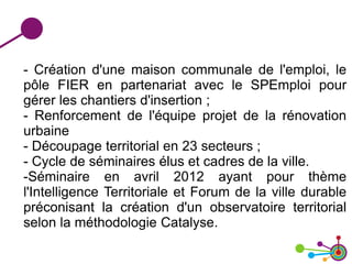 - Création d'une maison communale de l'emploi, le
pôle FIER en partenariat avec le SPEmploi pour
gérer les chantiers d'insertion ;
- Renforcement de l'équipe projet de la rénovation
urbaine
- Découpage territorial en 23 secteurs ;
- Cycle de séminaires élus et cadres de la ville.
-Séminaire en avril 2012 ayant pour thème
l'Intelligence Territoriale et Forum de la ville durable
préconisant la création d'un observatoire territorial
selon la méthodologie Catalyse.
 