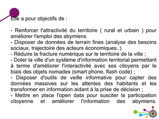 Elle a pour objectifs de :
- Renforcer l'attractivité du territoire ( rural et urbain ) pour
améliorer l'emploi des abymiens
- Disposer de données de terrain fines (analyse des besoins
sociaux, trajectoire des acteurs économiques..)
- Réduire la fracture numérique sur le territoire de la ville ;
- Doter la ville d'un système d'information territorial permettant
à terme d'améliorer l'interactivité avec ses citoyens par le
biais des objets nomades (smart phone, flash code) ;
- Disposer d'outils de veille informative pour capter des
données massives sur les attentes des habitants et les
transformer en information aidant à la prise de décision ;
- Mettre en place l'open data pour susciter la participation
citoyenne et améliorer l'information des abymiens.
 