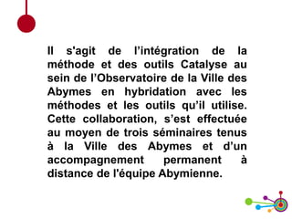 Il s'agit de l’intégration de la
méthode et des outils Catalyse au
sein de l’Observatoire de la Ville des
Abymes en hybridation avec les
méthodes et les outils qu’il utilise.
Cette collaboration, s’est effectuée
au moyen de trois séminaires tenus
à la Ville des Abymes et d’un
accompagnement permanent à
distance de l'équipe Abymienne.
 
