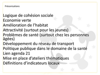 Préconisations
Logique de cohésion sociale
Economie verte
Amélioration de l’habitat
Attractivité (surtout pour les jeunes)
Problèmes de santé (surtout chez les personnes
âgées)
Développement du réseau de transport
Politique publique dans le domaine de la santé
Lien agenda 21
Mise en place d’ateliers thématiques
Définitions d’indicateurs locaux
 