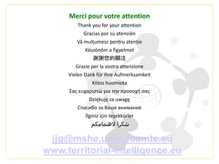 Merci pour votre attention
Thank you for your attention
Gracias por su atención
Vă mulţumesc pentru atenţie
Köszönöm a figyelmet
謝謝您的關注
Grazie per la vostra attenzione
Vielen Dank für Ihre Aufmerksamkeit
Kiitos huomiota
Σας ευχαριστώ για την προσοχή σας
Dziękuję za uwagę
Спасибо за Ваше внимание
İlginiz için teşekkürler
‫الهتمامكم‬ ‫شكرا‬
jjg@mshe.univ_fcomte.eu
www.territorial-intelligence.eu
 