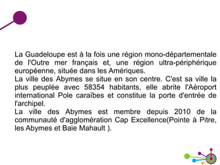 La Guadeloupe est à la fois une région mono-départementale
de l'Outre mer français et, une région ultra-périphérique
européenne, située dans les Amériques.
La ville des Abymes se situe en son centre. C'est sa ville la
plus peuplée avec 58354 habitants, elle abrite l'Aéroport
international Pole caraïbes et constitue la porte d'entrée de
l'archipel.
La ville des Abymes est membre depuis 2010 de la
communauté d'agglomération Cap Excellence(Pointe à Pitre,
les Abymes et Baie Mahault ).
 