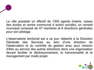 La ville possède un effectif de 1300 agents (mairie, caisse
des écoles et centre communal d action sociale); un conseil
municipal composé de 47 membres et 8 directions générales
pour son pilotage.
L'observatoire territorial est a ce jour rattaché à la Direction
Générale des Services au sein d'une direction de
l'observation et du contrôle de gestion avec pour mission
d'être au service des autres directions dans une organisation
devant faciliter le décloisonnement, la transversalité et le
management par mode projet.
 