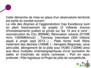 Cette démarche de mise en place d'un observatoire territorial
est partie du constat suivant :
La ville des Abymes et l'agglomération Cap Excellence sont
en plein foisonnement de projets (3 milliards d'euros
d'investissements publics et privés sur les 15 ans à venir :
reconstruction du Chu (600M€); Rénovation urbaine (511M€
Anru 1/500M€Anru2) ; Tramway interurbain (300 millions
appel à projet sept 2013...) ; Plate forme multi filière
traitement des déchets (150M€ ) ; Aérogare Régionale, zone
aéro-pôle, allongement de la piste pour l'A380 (120M€) ainsi
que deux multiplex cinématographiques d'une quinzaine de
salles et d'activités de loisirs connexes ; Port en eaux
profonde ; Pôle logistique et Projet de pôle de compétitivité..
 