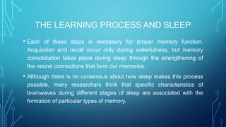 THE LEARNING PROCESS AND SLEEP
• Each of these steps is necessary for proper memory function.
Acquisition and recall occur only during wakefulness, but memory
consolidation takes place during sleep through the strengthening of
the neural connections that form our memories.
• Although there is no consensus about how sleep makes this process
possible, many researchers think that specific characteristics of
brainwaves during different stages of sleep are associated with the
formation of particular types of memory.
 