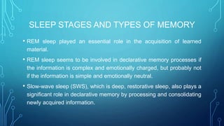 SLEEP STAGES AND TYPES OF MEMORY
• REM sleep played an essential role in the acquisition of learned
material.
• REM sleep seems to be involved in declarative memory processes if
the information is complex and emotionally charged, but probably not
if the information is simple and emotionally neutral.
• Slow-wave sleep (SWS), which is deep, restorative sleep, also plays a
significant role in declarative memory by processing and consolidating
newly acquired information.
 