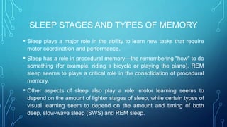 SLEEP STAGES AND TYPES OF MEMORY
• Sleep plays a major role in the ability to learn new tasks that require
motor coordination and performance.
• Sleep has a role in procedural memory—the remembering "how" to do
something (for example, riding a bicycle or playing the piano). REM
sleep seems to plays a critical role in the consolidation of procedural
memory.
• Other aspects of sleep also play a role: motor learning seems to
depend on the amount of lighter stages of sleep, while certain types of
visual learning seem to depend on the amount and timing of both
deep, slow-wave sleep (SWS) and REM sleep.
 