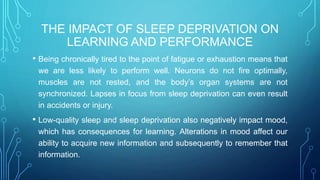 THE IMPACT OF SLEEP DEPRIVATION ON
LEARNING AND PERFORMANCE
• Being chronically tired to the point of fatigue or exhaustion means that
we are less likely to perform well. Neurons do not fire optimally,
muscles are not rested, and the body’s organ systems are not
synchronized. Lapses in focus from sleep deprivation can even result
in accidents or injury.
• Low-quality sleep and sleep deprivation also negatively impact mood,
which has consequences for learning. Alterations in mood affect our
ability to acquire new information and subsequently to remember that
information.
 