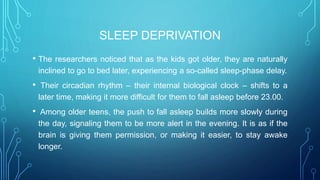 SLEEP DEPRIVATION
• The researchers noticed that as the kids got older, they are naturally
inclined to go to bed later, experiencing a so-called sleep-phase delay.
• Their circadian rhythm – their internal biological clock – shifts to a
later time, making it more difficult for them to fall asleep before 23.00.
• Among older teens, the push to fall asleep builds more slowly during
the day, signaling them to be more alert in the evening. It is as if the
brain is giving them permission, or making it easier, to stay awake
longer.
 