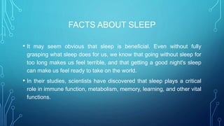 FACTS ABOUT SLEEP
• It may seem obvious that sleep is beneficial. Even without fully
grasping what sleep does for us, we know that going without sleep for
too long makes us feel terrible, and that getting a good night's sleep
can make us feel ready to take on the world.
• In their studies, scientists have discovered that sleep plays a critical
role in immune function, metabolism, memory, learning, and other vital
functions.
 