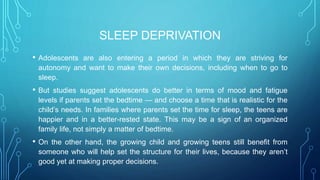 SLEEP DEPRIVATION
• Adolescents are also entering a period in which they are striving for
autonomy and want to make their own decisions, including when to go to
sleep.
• But studies suggest adolescents do better in terms of mood and fatigue
levels if parents set the bedtime — and choose a time that is realistic for the
child’s needs. In families where parents set the time for sleep, the teens are
happier and in a better-rested state. This may be a sign of an organized
family life, not simply a matter of bedtime.
• On the other hand, the growing child and growing teens still benefit from
someone who will help set the structure for their lives, because they aren’t
good yet at making proper decisions.
 