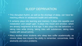 SLEEP DEPRIVATION
• This disrupted rhythm, as well as the shortage of sleep, can have far-
reaching effects on adolescent health and well-being.
• It certainly plays into learning and memory. It plays into appetite and
metabolism and weight gain. It plays into mood and emotion, which
are already heightened at that age. It also plays into risk behaviors —
taking risks while driving, taking risks with substances, taking risks
maybe with sexual activity.
• Many studies show students who sleep less suffer academically, as
chronic sleep loss impairs the ability to remember, concentrate, think
abstractly and solve problems.
 