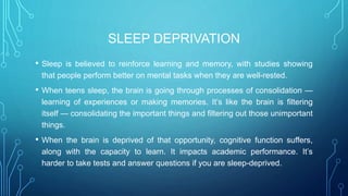 SLEEP DEPRIVATION
• Sleep is believed to reinforce learning and memory, with studies showing
that people perform better on mental tasks when they are well-rested.
• When teens sleep, the brain is going through processes of consolidation —
learning of experiences or making memories. It’s like the brain is filtering
itself — consolidating the important things and filtering out those unimportant
things.
• When the brain is deprived of that opportunity, cognitive function suffers,
along with the capacity to learn. It impacts academic performance. It’s
harder to take tests and answer questions if you are sleep-deprived.
 